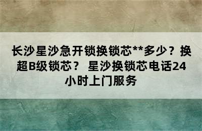 长沙星沙急开锁换锁芯**多少？换超B级锁芯？ 星沙换锁芯电话24小时上门服务